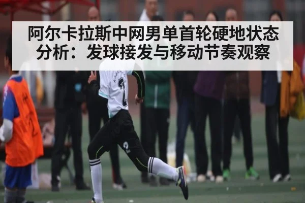 阿尔卡拉斯中网男单首轮硬地状态分析：发球接发与移动节奏观察 - kaiyun