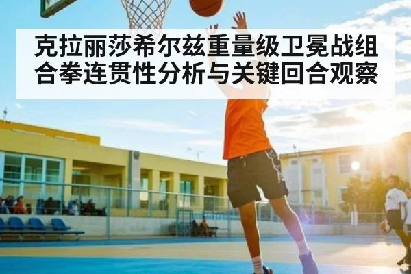克拉丽莎希尔兹重量级卫冕战组合拳连贯性分析与关键回合观察 - kaiyun