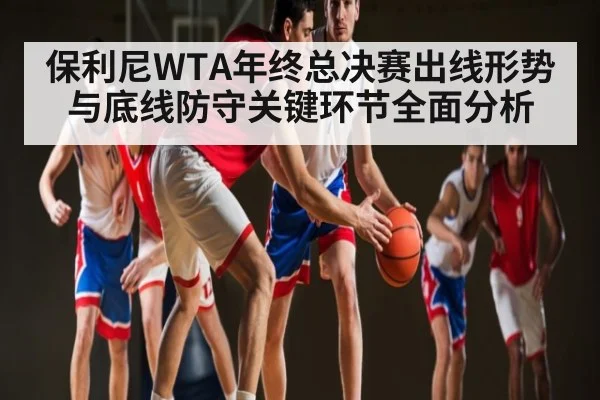 保利尼WTA年终总决赛出线形势与底线防守关键环节全面分析 - kaiyun